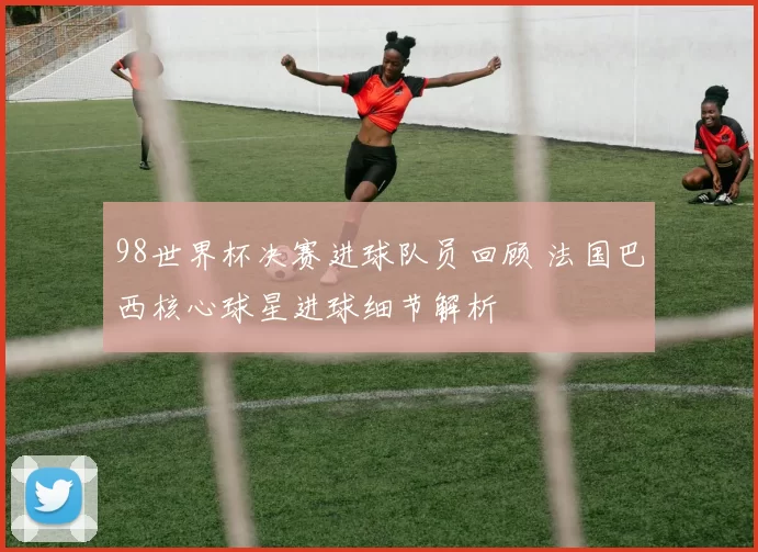 98世界杯决赛进球队员回顾 法国巴西核心球星进球细节解析