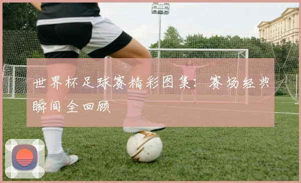 世界杯足球赛精彩图集:赛场经典瞬间全回顾