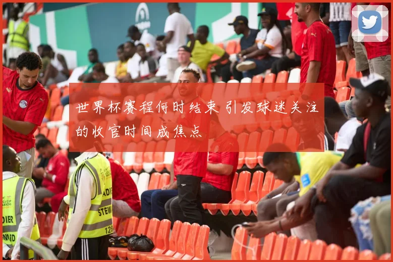世界杯赛程何时结束 引发球迷关注的收官时间成焦点
