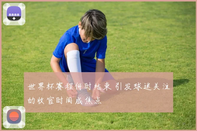世界杯赛程何时结束 引发球迷关注的收官时间成焦点