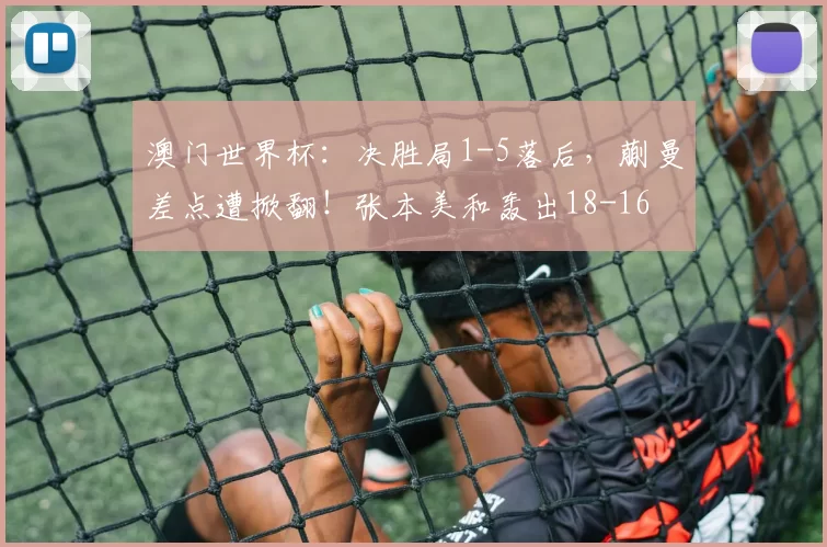 澳门世界杯：决胜局1-5落后，蒯曼差点遭掀翻！张本美和轰出18-16