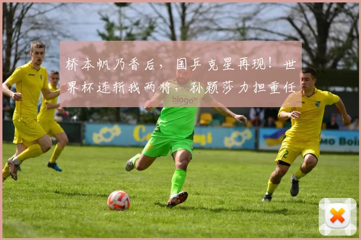 桥本帆乃香后，国乒克星再现！世界杯连斩我两将，孙颖莎力担重任