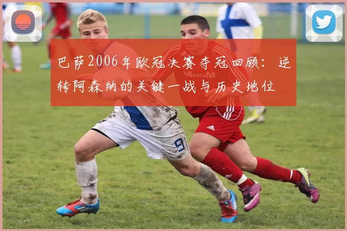 巴萨2006年欧冠决赛夺冠回顾：逆转阿森纳的关键一战与历史地位