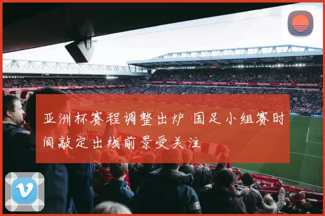 亚洲杯赛程调整出炉 国足小组赛时间敲定出线前景受关注