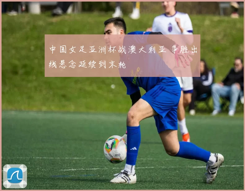 中国女足亚洲杯战澳大利亚 争胜出线悬念延续到末轮