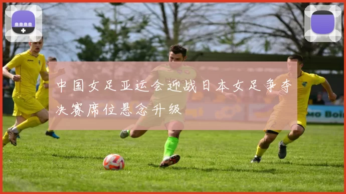 中国女足亚运会迎战日本女足争夺决赛席位悬念升级