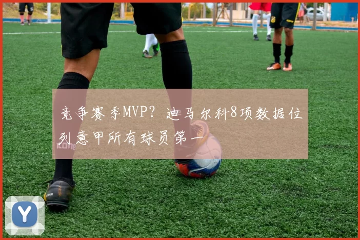 竞争赛季MVP？迪马尔科8项数据位列意甲所有球员第一