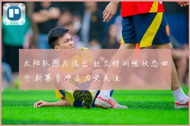 太阳队图片流出 杜兰特训练状态回升 新赛季冲击力受关注