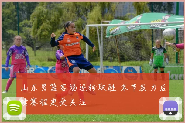 山东男篮客场逆转取胜 末节发力后续赛程更受关注