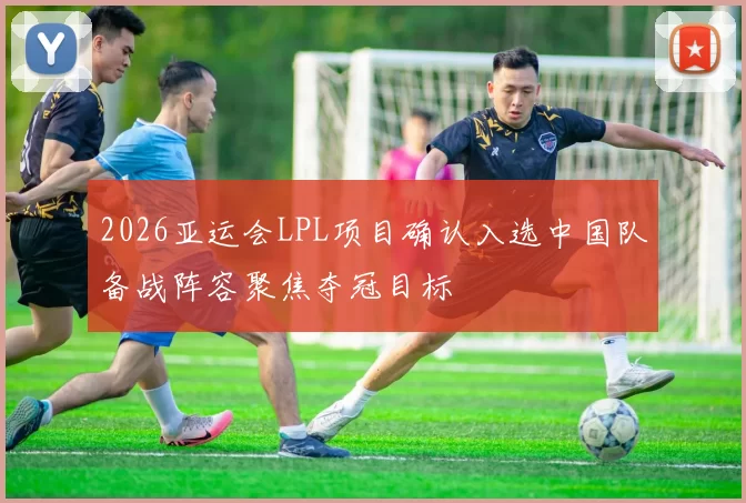 2026亚运会LPL项目确认入选中国队备战阵容聚焦夺冠目标