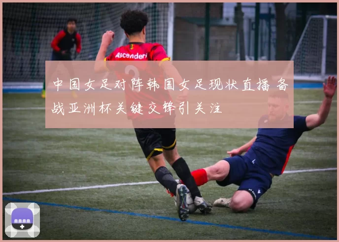 中国女足对阵韩国女足现状直播 备战亚洲杯关键交锋引关注