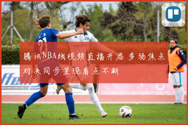 腾讯NBA线视频直播开启 多场焦点对决同步呈现看点不断