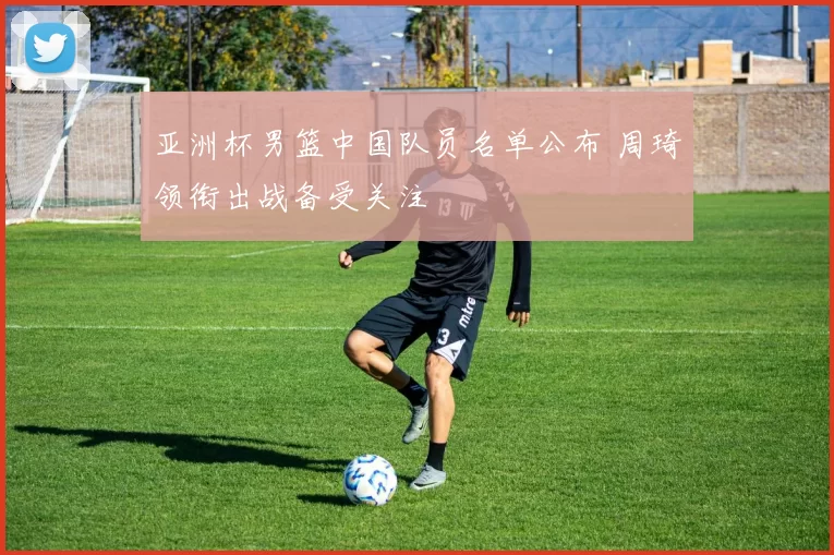 亚洲杯男篮中国队员名单公布 周琦领衔出战备受关注