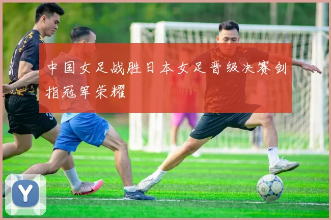 中国女足战胜日本女足晋级决赛剑指冠军荣耀